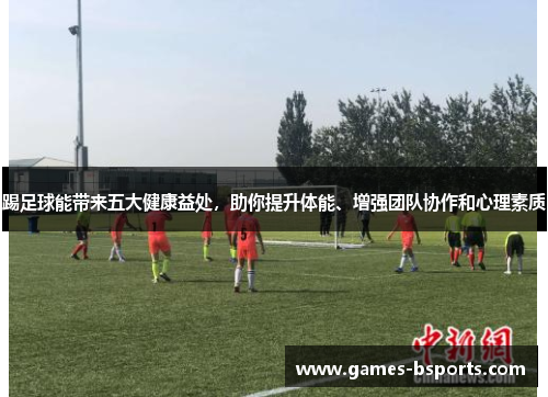 踢足球能带来五大健康益处,助你提升体能、增强团队协作和心理素质 踢足球能带来五大健康益处,助你提升体能、增强团队协作和心理素质