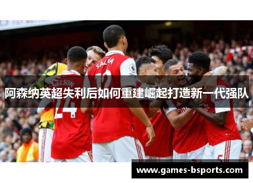阿森纳英超失利后如何重建崛起打造新一代强队 阿森纳英超失利后如何重建崛起打造新一代强队