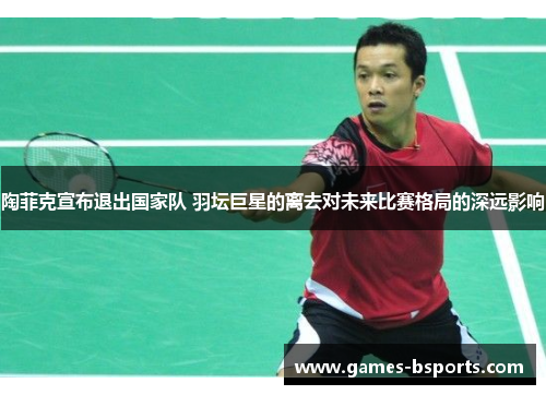 陶菲克宣布退出国家队 羽坛巨星的离去对未来比赛格局的深远影响