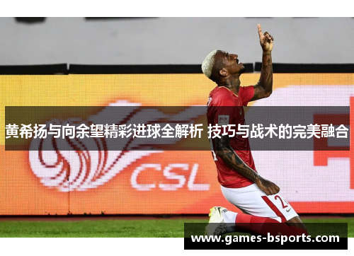 黄希扬与向余望精彩进球全解析 技巧与战术的完美融合