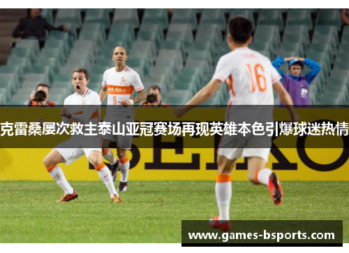 克雷桑屡次救主泰山亚冠赛场再现英雄本色引爆球迷热情