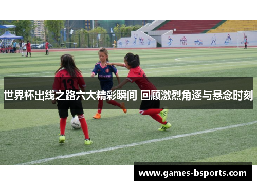 世界杯出线之路六大精彩瞬间 回顾激烈角逐与悬念时刻 世界杯出线之路六大精彩瞬间 回顾激烈角逐与悬念时刻