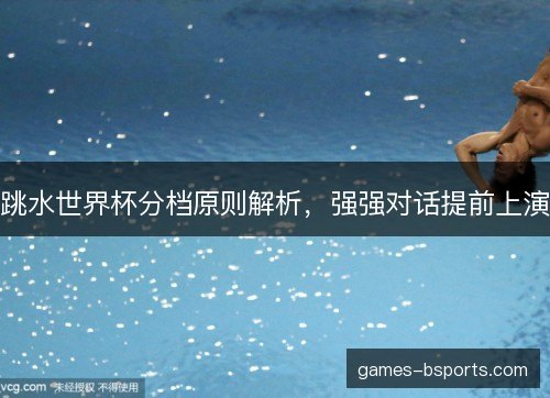 跳水世界杯分档原则解析，强强对话提前上演